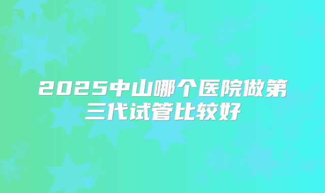 2025中山哪个医院做第三代试管比较好