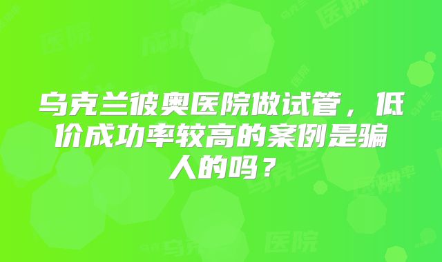 乌克兰彼奥医院做试管,低价成功率较高的案例是骗人的吗?