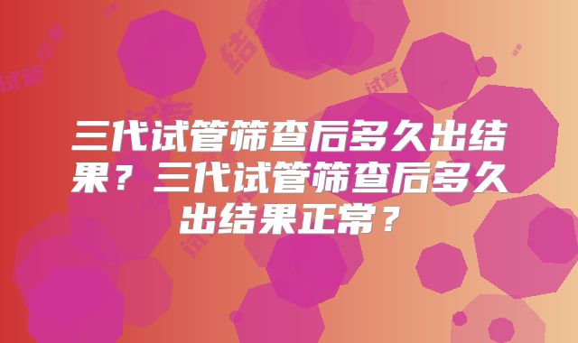 三代试管筛查后多久出结果？三代试管筛查后多久出结果正常？