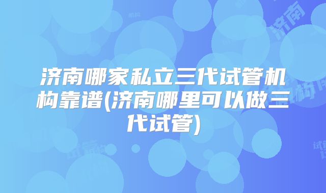 济南哪家私立三代试管机构靠谱(济南哪里可以做三代试管)