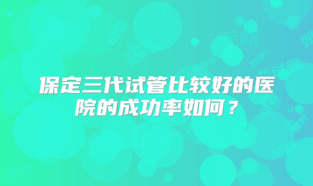 保定三代试管比较好的医院的成功率如何？