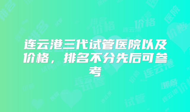 连云港三代试管医院以及价格，排名不分先后可参考
