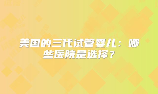 美国的三代试管婴儿:哪些医院是选择?