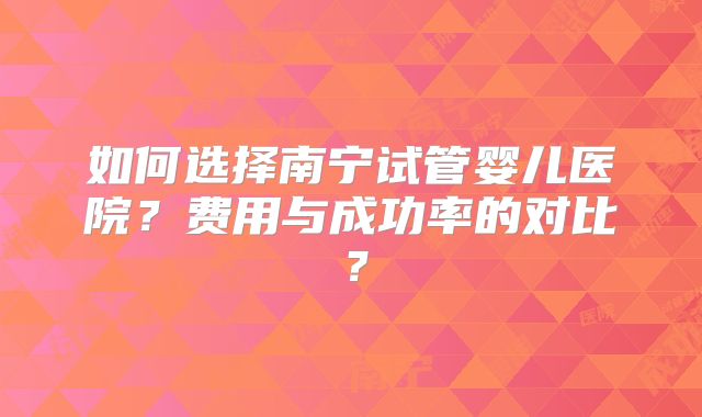 如何选择南宁试管婴儿医院？费用与成功率的对比？