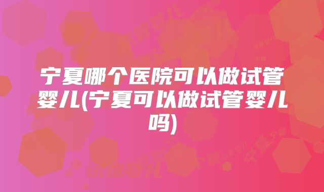 宁夏哪个医院可以做试管婴儿(宁夏可以做试管婴儿吗)