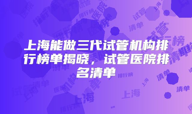 上海能做三代试管机构排行榜单揭晓,试管医院排名清单