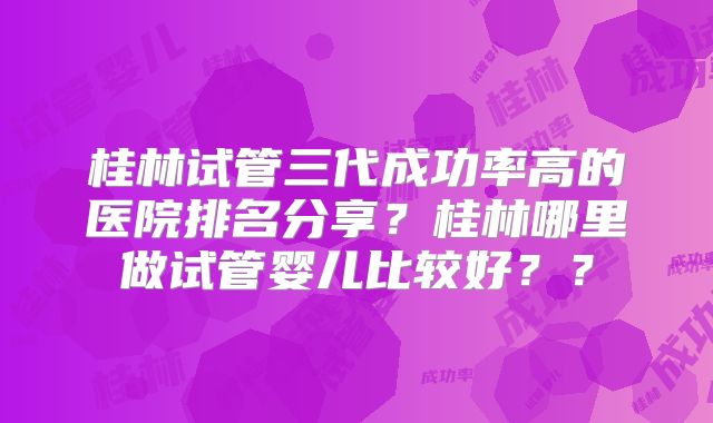 桂林试管三代成功率高的医院排名分享？桂林哪里做试管婴儿比较好？？
