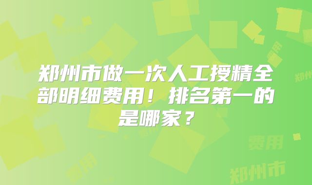 郑州市做一次人工授精全部明细费用!排名第一的是哪家?