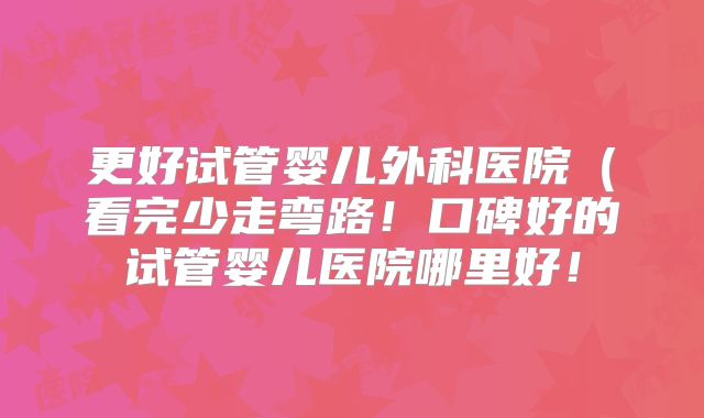更好试管婴儿外科医院（看完少走弯路！口碑好的试管婴儿医院哪里好！