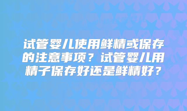 试管婴儿使用鲜精或保存的注意事项？试管婴儿用精子保存好还是鲜精好？