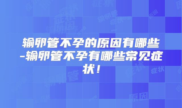 输卵管不孕的原因有哪些-输卵管不孕有哪些常见症状！