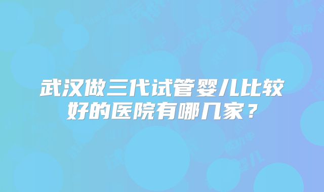 武汉做三代试管婴儿比较好的医院有哪几家？