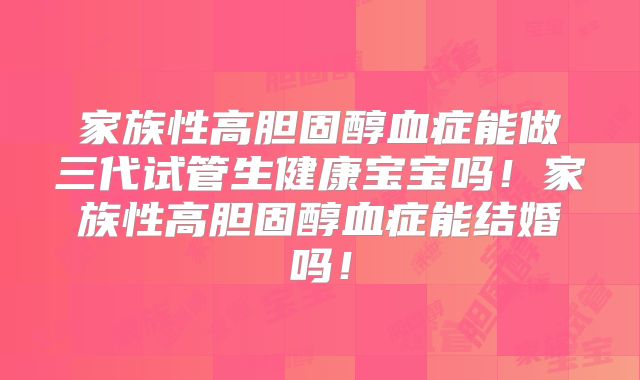 家族性高胆固醇血症能做三代试管生健康宝宝吗!家族性高胆固醇血症能结婚吗!