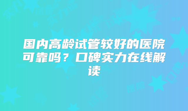 国内高龄试管较好的医院可靠吗?口碑实力在线解读