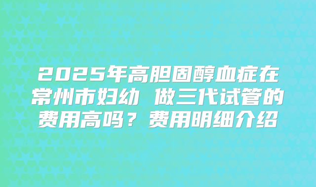 2025年高胆固醇血症在常州市妇幼 做三代试管的费用高吗?费用明细介绍