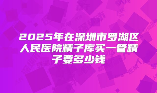 2025年在深圳市罗湖区人民医院精子库买一管精子要多少钱