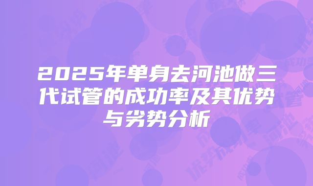 2025年单身去河池做三代试管的成功率及其优势与劣势分析