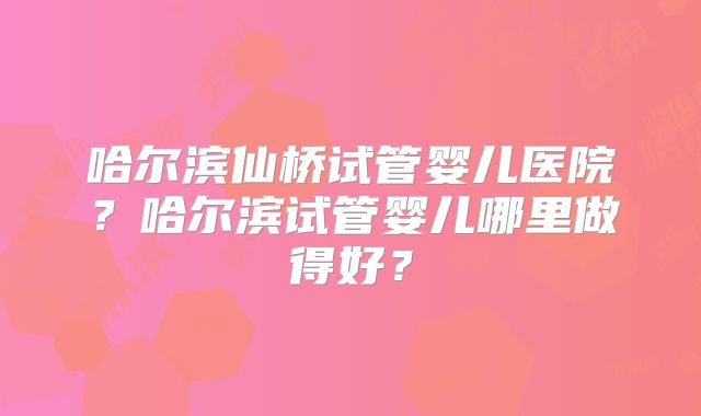 哈尔滨仙桥试管婴儿医院?哈尔滨试管婴儿哪里做得好?