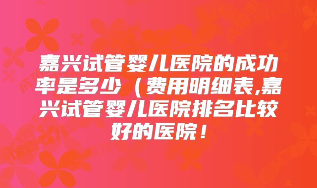 嘉兴试管婴儿医院的成功率是多少（费用明细表,嘉兴试管婴儿医院排名比较好的医院！