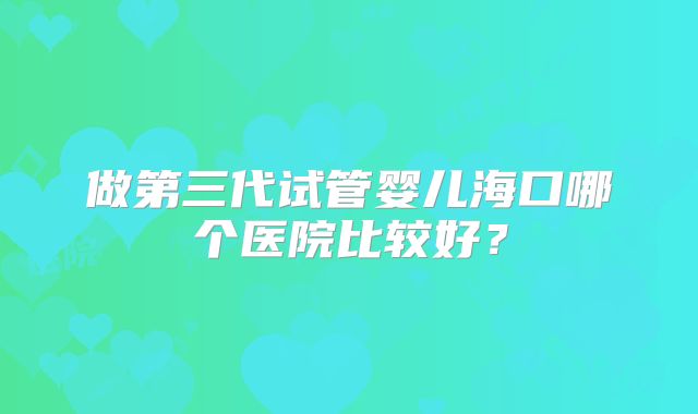 做第三代试管婴儿海口哪个医院比较好?