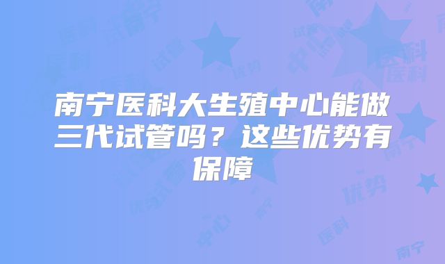 南宁医科大生殖中心能做三代试管吗？这些优势有保障
