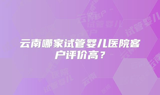 云南哪家试管婴儿医院客户评价高?