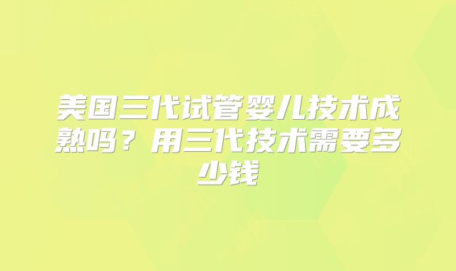 美国三代试管婴儿技术成熟吗?用三代技术需要多少钱