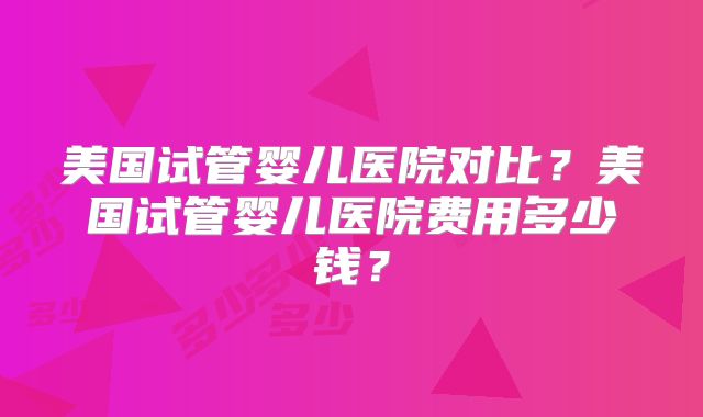 美国试管婴儿医院对比？美国试管婴儿医院费用多少钱？