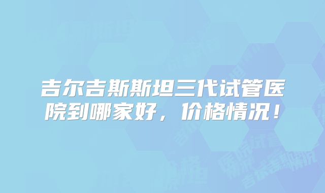 吉尔吉斯斯坦三代试管医院到哪家好，价格情况！