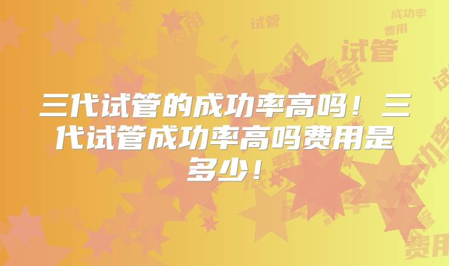 三代试管的成功率高吗!三代试管成功率高吗费用是多少!