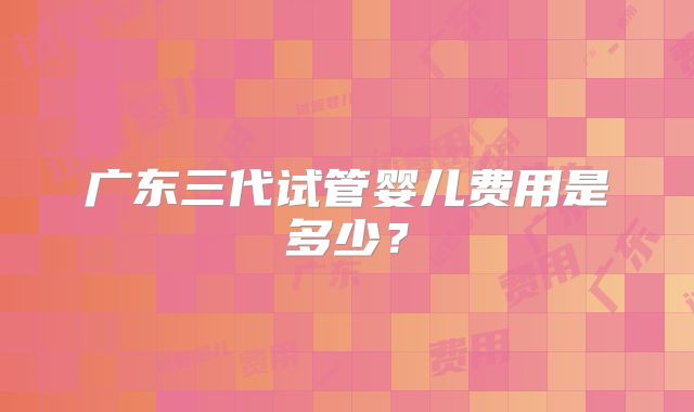 广东三代试管婴儿费用是多少？