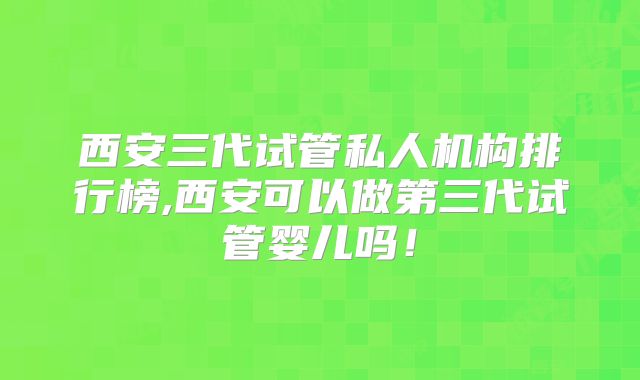 西安三代试管私人机构排行榜,西安可以做第三代试管婴儿吗！