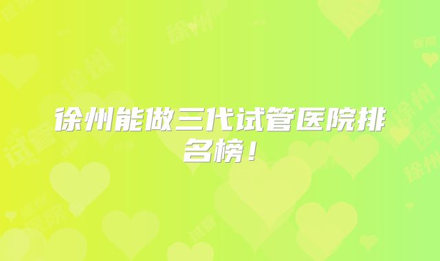 徐州能做三代试管医院排名榜！