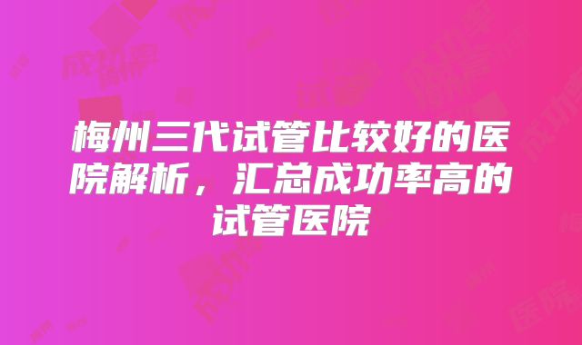 梅州三代试管比较好的医院解析，汇总成功率高的试管医院