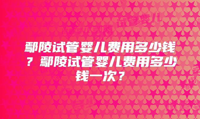 鄢陵试管婴儿费用多少钱?鄢陵试管婴儿费用多少钱一次?