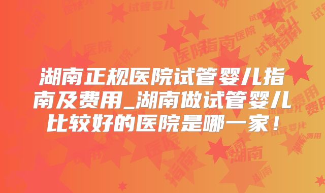 湖南正规医院试管婴儿指南及费用_湖南做试管婴儿比较好的医院是哪一家！