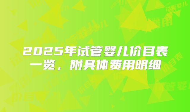 2025年试管婴儿价目表一览,附具体费用明细