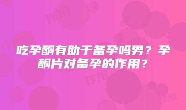 吃孕酮有助于备孕吗男？孕酮片对备孕的作用？