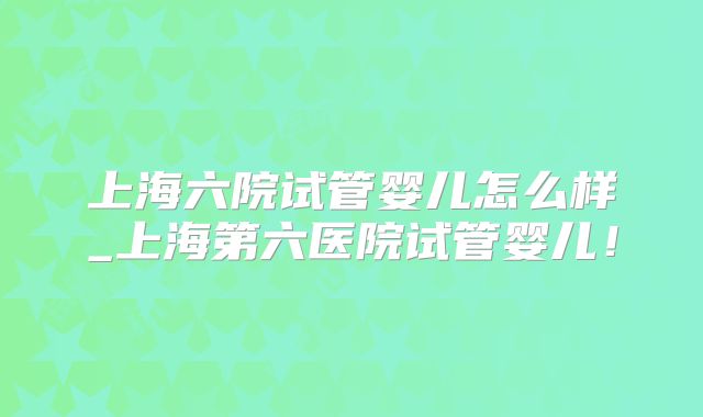 上海六院试管婴儿怎么样_上海第六医院试管婴儿！
