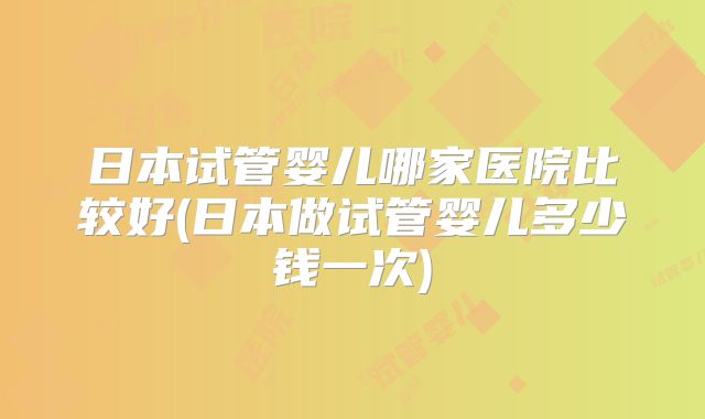 日本试管婴儿哪家医院比较好(日本做试管婴儿多少钱一次)