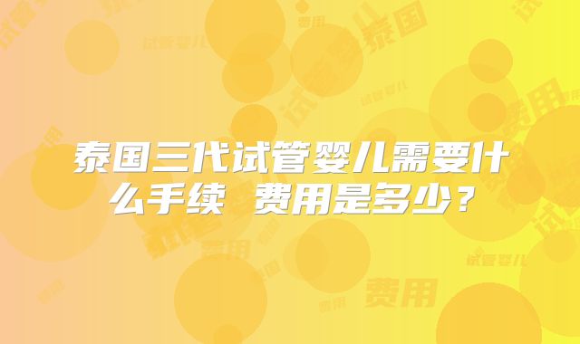 泰国三代试管婴儿需要什么手续 费用是多少？