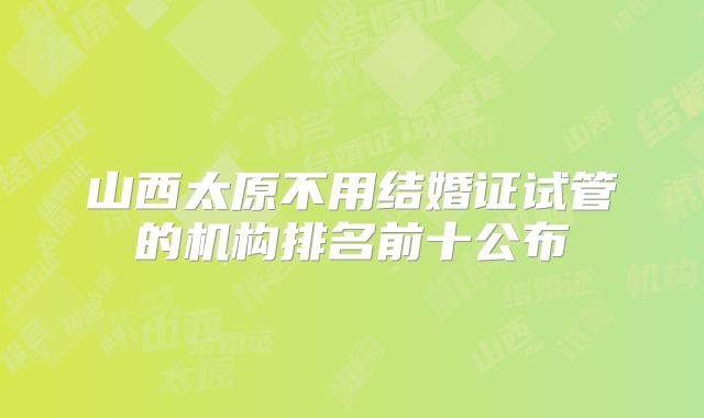 山西太原不用结婚证试管的机构排名前十公布