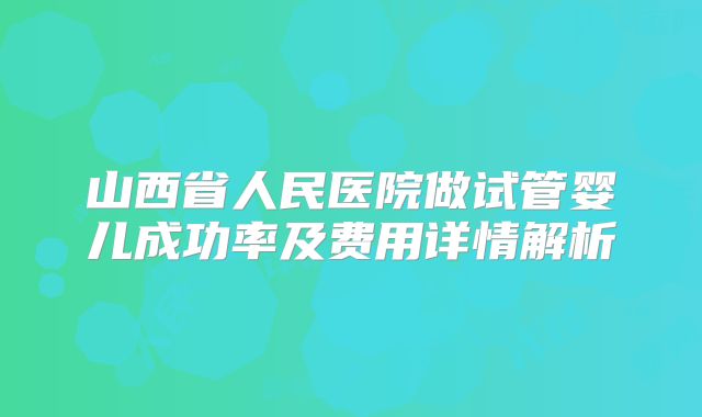 山西省人民医院做试管婴儿成功率及费用详情解析