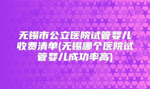 无锡市公立医院试管婴儿收费清单(无锡哪个医院试管婴儿成功率高)