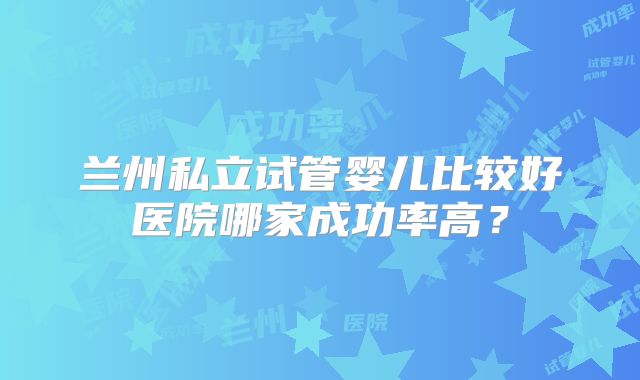 兰州私立试管婴儿比较好医院哪家成功率高？