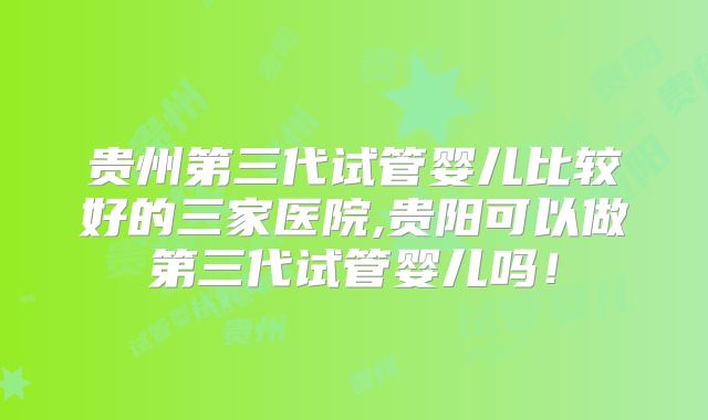 贵州第三代试管婴儿比较好的三家医院,贵阳可以做第三代试管婴儿吗！
