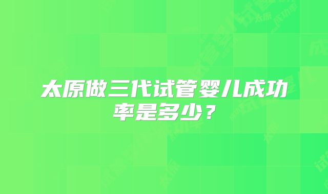 太原做三代试管婴儿成功率是多少?