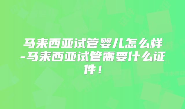 马来西亚试管婴儿怎么样-马来西亚试管需要什么证件!