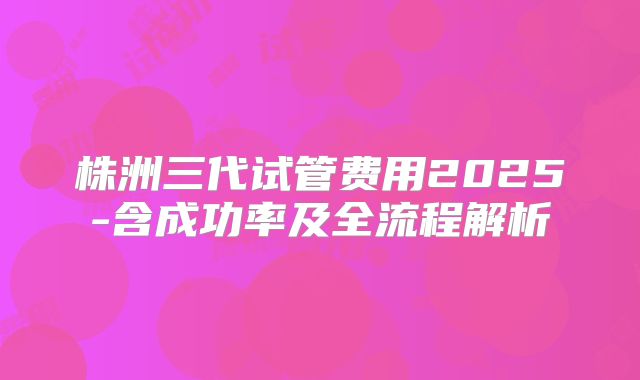 株洲三代试管费用2025-含成功率及全流程解析