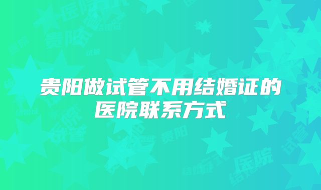 贵阳做试管不用结婚证的医院联系方式